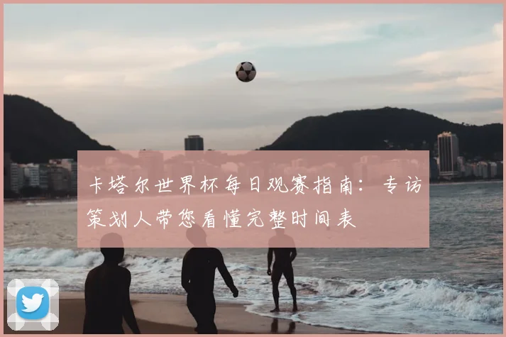 卡塔尔世界杯每日观赛指南：专访策划人带您看懂完整时间表