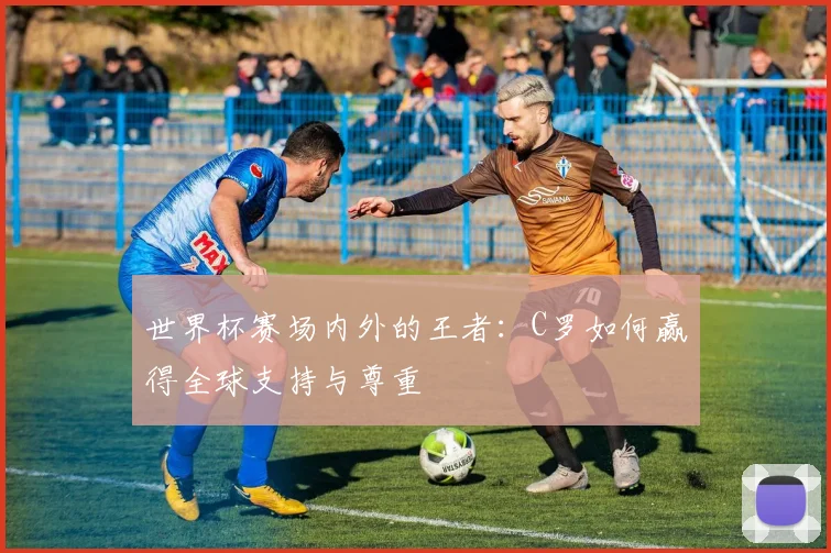 世界杯赛场内外的王者：C罗如何赢得全球支持与尊重