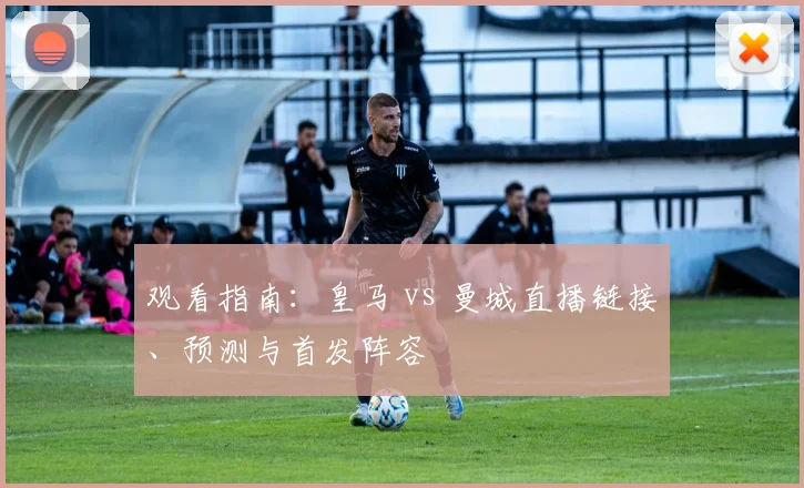 观看指南：皇马 vs 曼城直播链接、预测与首发阵容