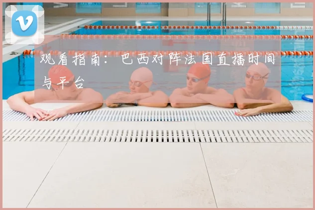 观看指南：巴西对阵法国直播时间与平台