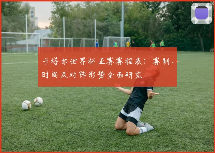 卡塔尔世界杯正赛赛程表：赛制、时间及对阵形势全面研究