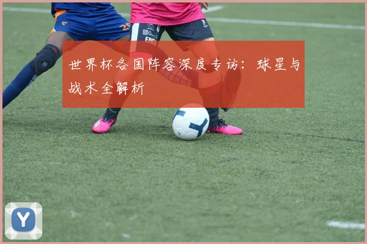 世界杯各国阵容深度专访：球星与战术全解析