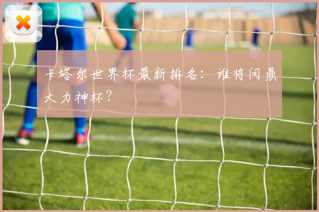 卡塔尔世界杯最新排名：谁将问鼎大力神杯？