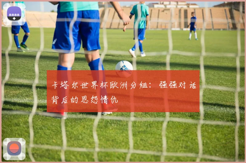 卡塔尔世界杯欧洲分组：强强对话背后的恩怨情仇