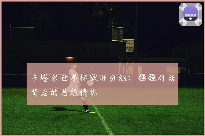 卡塔尔世界杯欧洲分组：强强对话背后的恩怨情仇